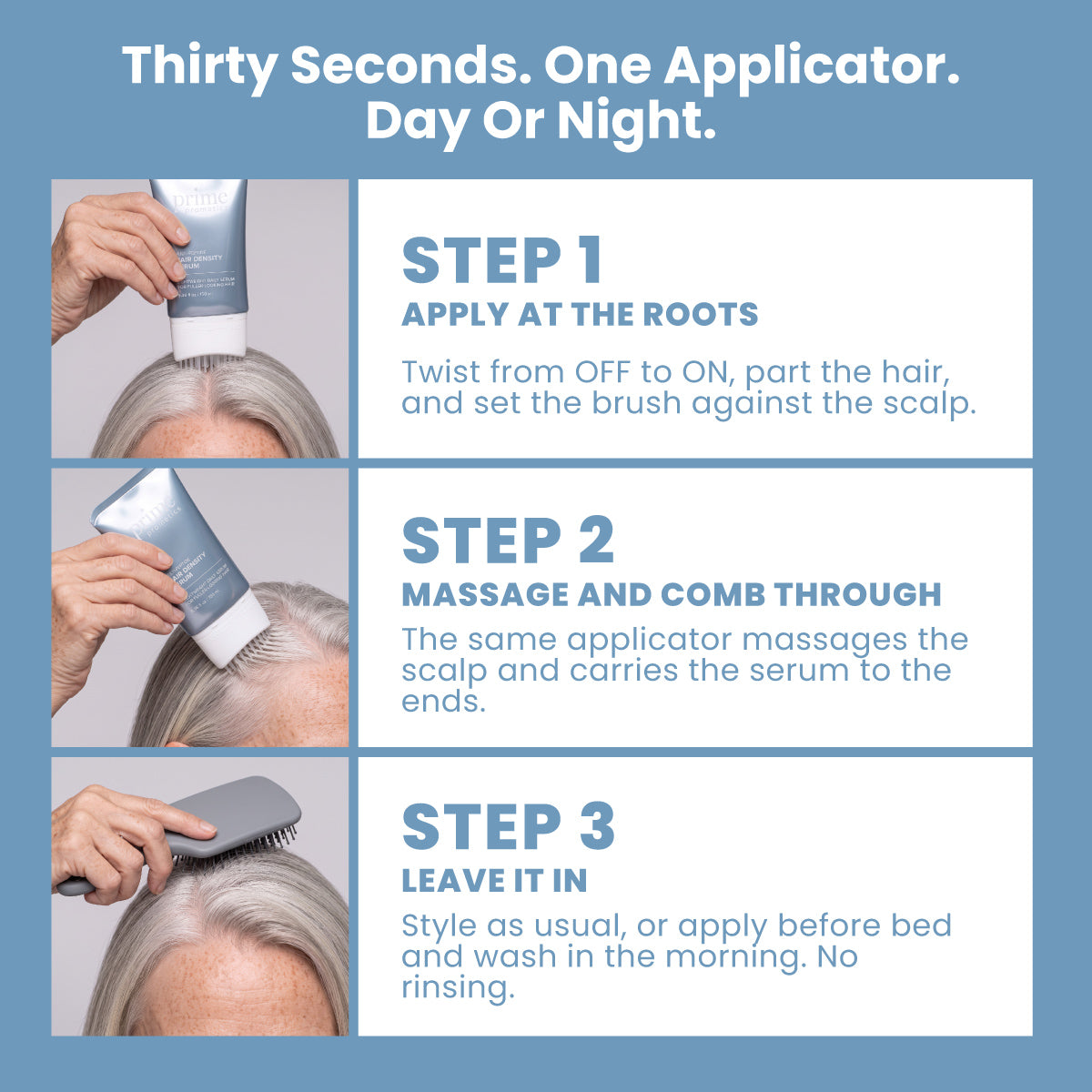 A step-by-step guide for applying PrimePrometics™ Multi-Peptide Hair Density Serum: 1. Use the applicator to apply the serum at the roots. 2. Massage in and comb through to promote fuller-looking hair. 3. Leave in, then style as desired or wash out in the morning. Suitable for use day or night.